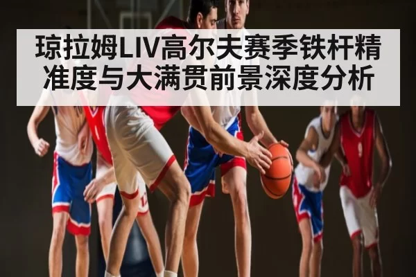 琼拉姆LIV高尔夫赛季铁杆精准度与大满贯前景深度分析